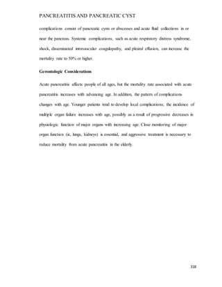 PANCREATITIS AND PANCREATIC CYST
318
complications consist of pancreatic cysts or abscesses and acute fluid collections in or
near the pancreas. Systemic complications, such as acute respiratory distress syndrome,
shock, disseminated intravascular coagulopathy, and pleural effusion, can increase the
mortality rate to 50% or higher.
Gerontologic Considerations
Acute pancreatitis affects people of all ages, but the mortality rate associated with acute
pancreatitis increases with advancing age. In addition, the pattern of complications
changes with age. Younger patients tend to develop local complications; the incidence of
multiple organ failure increases with age, possibly as a result of progressive decreases in
physiologic function of major organs with increasing age. Close monitoring of major
organ function (ie, lungs, kidneys) is essential, and aggressive treatment is necessary to
reduce mortality from acute pancreatitis in the elderly.
 