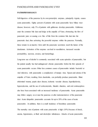 PANCREATITIS AND PANCREATIC CYST
319
PATHOPHYSIOLOGY
Self-digestion of the pancreas by its own proteolytic enzymes, principally trypsin, causes
acute pancreatitis. Eighty percent of patients with acute pancreatitis have biliary tract
disease; however, only 5% of patients with gallstones develop pancreatitis. Gallstones
enter the common bile duct and lodge at the ampulla of Vater, obstructing the flow of
pancreatic juice or causing a re- flux of bile from the common bile duct into the
pancreatic duct, thus activating the powerful enzymes within the pancreas. Normally,
these remain in an inactive form until the pancreatic secretions reach the lumen of the
duodenum. Activation of the enzymes can lead to vasodilation, increased vascular
permeability, necrosis, erosion, and hemorrhage.
Long-term use of alcohol is commonly associated with acute episodes of pancreatitis, but
the patient usually has had undiagnosed chronic pancreatitis before the first episode of
acute pancreatitis occurs. Other less common causes of pancreatitis include bacterial or
viral infection, with pancreatitis a complication of mumps virus. Spasm and edema of the
ampulla of Vater, resulting from duodenitis, can probably produce pancreatitis. Blunt
abdominal trauma, peptic ulcer disease, ischemic vascular disease, hyperlipidemia,
hypercalcemia, and the use of corticosteroids, thiazide diuretics, and oral contraceptives
also have been associated with an increased incidence of pancreatitis. Acute pancreatitis
may follow surgery on or near the pancreas or after instrumentation of the pancreatic
duct. Acute idiopathic pancreatitis accounts for up to 20% of the cases of acute
pancreatitis . In addition, there is a small incidence of hereditary pancreatitis
The mortality rate of patients with acute pancreatitis is high (10%) because of shock,
anoxia, hypotension, or fluid and electrolyte imbalances. Attacks of acute pancreatitis
 