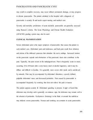 PANCREATITIS AND PANCREATIC CYST
320
may result in complete recovery, may recur without permanent damage, or may progress
to chronic pancreatitis. The patient admitted to the hospital with a diagnosis of
pancreatitis is acutely ill and needs expert nursing and medical care
Severity and mortality predictions of acute alcoholic pancreatitis are generally assessed
using Ranson’s criteria. The Acute Physiology and Chronic Health Evaluation
(APACHE) grading system may also be used.
CLINICAL MANIFESTATION
Severe abdominal pain is the major symptom of pancreatitis that causes the patient to
seek medical care. Abdominal pain and tenderness and back pain result from irritation
and edema of the inflamed pancreas that stimulate the nerve endings. Increased tension
on the pancreatic capsule and obstruction of the pancreatic ducts also contribute to the
pain. Typically, the pain occurs in the midepigastrium. Pain is frequently acute in onset,
occurring 24 to 48 hours after a very heavy meal or alcohol ingestion, and it may be
diffuse and difficult to localize. It is generally more severe after meals and is unrelieved
by antacids. Pain may be accompanied by abdominal distention; a poorly defined,
palpable abdominal mass; and decreased peristalsis. Pain caused by pancreatitis is
accompanied frequently by vomiting that does not relieve the pain or nausea
The patient appears acutely ill. Abdominal guarding is present. A rigid or board-like
abdomen may develop and is generally an ominous sign; the abdomen may remain soft in
the absence of peritonitis. Ecchymosis (bruising) in the flank or around the umbilicus
may indicate severe pancreatitis. Nausea and vomiting are common in acute pancreatitis.
 