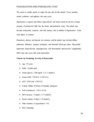 PANCREATITIS AND PANCREATIC CYST
321
The emesis is usually gastric in origin but may also be bile-stained. Fever, jaundice,
mental confusion, and agitation also may occur.
Hypotension is typical and reflects hypovolemia and shock caused by the loss of large
amounts of protein-rich fluid into the tissues and peritoneal cavity. The patient may
develop tachycardia, cyanosis, and cold, clammy skin in addition to hypotension. Acute
renal failure is common
Respiratory distress and hypoxia are common, and the patient may develop diffuse
pulmonary infiltrates, dyspnea, tachypnea, and abnormal blood gas values. Myocardial
depression, hypocalcemia, hyperglycemia, and disseminated intravascular coagulopathy
(DIC) may also occur with acute pancreatitis.
Criteria for Predicting Severity of Pancreatitis
 Age >55 years
 WBC >16,000 mm3
 Serum glucose >200 mg/dL (>11.1 mmol/L)
 Serum LDH >350 IU/L (>350 U/L)
 AST >250 U/mL (120 U/L)
 Criteria Within 48 Hours of Hospital Admission
 Fall in hematocrit >10% (>0.10)
 BUN increase >5 mg/dL (>1.7 mmol/L)
 Serum calcium 4 mEq/L (>4 mmol/L)
 Fluid retention or sequestration >6 L
 PO2 <60mmHg
 