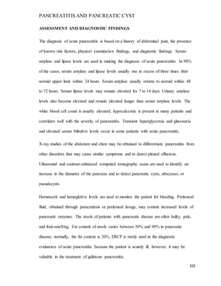 PANCREATITIS AND PANCREATIC CYST
322
ASSESSMENT AND DIAGNOSTIC FINDINGS
The diagnosis of acute pancreatitis is based on a history of abdominal pain, the presence
of known risk factors, physical examination findings, and diagnostic findings. Serum
amylase and lipase levels are used in making the diagnosis of acute pancreatitis. In 90%
of the cases, serum amylase and lipase levels usually rise in excess of three times their
normal upper limit within 24 hours. Serum amylase usually returns to normal within 48
to 72 hours. Serum lipase levels may remain elevated for 7 to 14 days. Urinary amylase
levels also become elevated and remain elevated longer than serum amylase levels. The
white blood cell count is usually elevated; hypocalcemia is present in many patients and
correlates well with the severity of pancreatitis. Transient hyperglycemia and glucosuria
and elevated serum bilirubin levels occur in some patients with acute pancreatitis.
X-ray studies of the abdomen and chest may be obtained to differentiate pancreatitis from
other disorders that may cause similar symptoms and to detect pleural effusions.
Ultrasound and contrast-enhanced computed tomography scans are used to identify an
increase in the diameter of the pancreas and to detect pancreatic cysts, abscesses, or
pseudocysts.
Hematocrit and hemoglobin levels are used to monitor the patient for bleeding. Peritoneal
fluid, obtained through paracentesis or peritoneal lavage, may contain increased levels of
pancreatic enzymes. The stools of patients with pancreatic disease are often bulky, pale,
and foul-smelling. Fat content of stools varies between 50% and 90% in pancreatic
disease; normally, the fat content is 20%. ERCP is rarely used in the diagnostic
evaluation of acute pancreatitis because the patient is acutely ill; however, it may be
valuable in the treatment of gallstone pancreatitis.
 