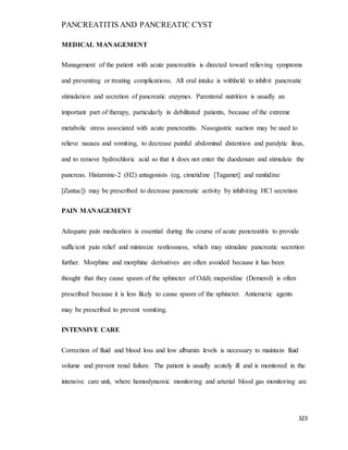 PANCREATITIS AND PANCREATIC CYST
323
MEDICAL MANAGEMENT
Management of the patient with acute pancreatitis is directed toward relieving symptoms
and preventing or treating complications. All oral intake is withheld to inhibit pancreatic
stimulation and secretion of pancreatic enzymes. Parenteral nutrition is usually an
important part of therapy, particularly in debilitated patients, because of the extreme
metabolic stress associated with acute pancreatitis. Nasogastric suction may be used to
relieve nausea and vomiting, to decrease painful abdominal distention and paralytic ileus,
and to remove hydrochloric acid so that it does not enter the duodenum and stimulate the
pancreas. Histamine-2 (H2) antagonists (eg, cimetidine [Tagamet] and ranitidine
[Zantac]) may be prescribed to decrease pancreatic activity by inhibiting HCl secretion
PAIN MANAGEMENT
Adequate pain medication is essential during the course of acute pancreatitis to provide
sufficient pain relief and minimize restlessness, which may stimulate pancreatic secretion
further. Morphine and morphine derivatives are often avoided because it has been
thought that they cause spasm of the sphincter of Oddi; meperidine (Demerol) is often
prescribed because it is less likely to cause spasm of the sphincter. Antiemetic agents
may be prescribed to prevent vomiting.
INTENSIVE CARE
Correction of fluid and blood loss and low albumin levels is necessary to maintain fluid
volume and prevent renal failure. The patient is usually acutely ill and is monitored in the
intensive care unit, where hemodynamic monitoring and arterial blood gas monitoring are
 