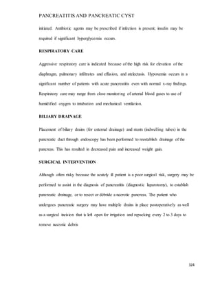PANCREATITIS AND PANCREATIC CYST
324
initiated. Antibiotic agents may be prescribed if infection is present; insulin may be
required if significant hyperglycemia occurs.
RESPIRATORY CARE
Aggressive respiratory care is indicated because of the high risk for elevation of the
diaphragm, pulmonary infiltrates and effusion, and atelectasis. Hypoxemia occurs in a
significant number of patients with acute pancreatitis even with normal x-ray findings.
Respiratory care may range from close monitoring of arterial blood gases to use of
humidified oxygen to intubation and mechanical ventilation.
BILIARY DRAINAGE
Placement of biliary drains (for external drainage) and stents (indwelling tubes) in the
pancreatic duct through endoscopy has been performed to reestablish drainage of the
pancreas. This has resulted in decreased pain and increased weight gain.
SURGICAL INTERVENTION
Although often risky because the acutely ill patient is a poor surgical risk, surgery may be
performed to assist in the diagnosis of pancreatitis (diagnostic laparotomy), to establish
pancreatic drainage, or to resect or débride a necrotic pancreas. The patient who
undergoes pancreatic surgery may have multiple drains in place postoperatively as well
as a surgical incision that is left open for irrigation and repacking every 2 to 3 days to
remove necrotic debris
 