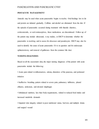 PANCREATITIS AND PANCREATIC CYST
325
POSTACUTE MANAGEMENT
Antacids may be used when acute pancreatitis begins to resolve. Oral feedings low in fat
and protein are initiated gradually. Caffeine and alcohol are eliminated from the diet. If
the episode of pancreatitis occurred during treatment with thiazide diuretics,
corticosteroids, or oral contraceptives, these medications are discontinued. Follow-up of
the patient may include ultrasound, x-ray studies, or ERCP to determine whether the
pancreatitis is resolving and to assess for abscesses and pseudocysts. ERCP may also be
used to identify the cause of acute pancreatitis if it is in question and for endoscopic
sphincterotomy and removal of gallstones from the common bile duct.
NURSING DIAGNOSES
Based on all the assessment data, the major nursing diagnoses of the patient with acute
pancreatitis include the following:
• Acute pain related to inflammation, edema, distention of the pancreas, and peritoneal
irritation
• Ineffective breathing pattern related to severe pain, pulmonary infiltrates, pleural
effusion, atelectasis, and elevated diaphragm
• Imbalanced nutrition, less than body requirements, related to reduced food intake and
increased metabolic demands
• Impaired skin integrity related to poor nutritional status, bed rest, and multiple drains
and surgical wound
 