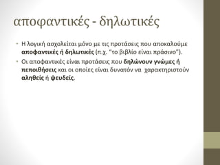 αποφαντικές - δηλωτικές
• Η λογική ασχολείται μόνο με τις προτάσεις που αποκαλούμε
αποφαντικές ή δηλωτικές (π.χ. “το βιβλίο είναι πράσινο”).
• Οι αποφαντικές είναι προτάσεις που δηλώνουν γνώμες ή
πεποιθήσεις και οι οποίες είναι δυνατόν να χαρακτηριστούν
αληθείς ή ψευδείς.
 