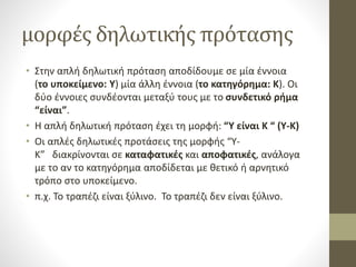 μορφές δηλωτικής πρότασης
• Στην απλή δηλωτική πρόταση αποδίδουμε σε μία έννοια
(το υποκείμενο: Υ) μία άλλη έννοια (το κατηγόρημα: Κ). Οι
δύο έννοιες συνδέονται μεταξύ τους με το συνδετικό ρήμα
“είναι”.
• Η απλή δηλωτική πρόταση έχει τη μορφή: “Υ είναι Κ “ (Υ-Κ)
• Οι απλές δηλωτικές προτάσεις της μορφής “Υ-
Κ” διακρίνονται σε καταφατικές και αποφατικές, ανάλογα
με το αν το κατηγόρημα αποδίδεται με θετικό ή αρνητικό
τρόπο στο υποκείμενο.
• π.χ. Το τραπέζι είναι ξύλινο. Το τραπέζι δεν είναι ξύλινο.
 