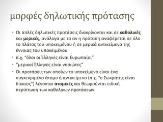 μορφές δηλωτικής πρότασης
• Οι απλές δηλωτικές προτάσεις διακρίνονται και σε καθολικές
και μερικές, ανάλογα με το αν η πρόταση αναφέρεται σε όλο
το πλάτος του υποκειμένου ή σε μερικά αντικείμενα της
έννοιας του υποκειμένου
• π.χ. “όλοι οι Έλληνες είναι Ευρωπαίοι”
• “μερικοί Έλληνες είναι νησιώτες”
• Οι προτάσεις των οποίων το υποκείμενο είναι ένα
συγκεκριμένο άτομο ή αντικείμενο (π.χ. “ο Σωκράτης είναι
δίκαιος”) λέγονται ατομικές και θεωρούνται ειδική
περίπτωση των καθολικών προτάσεων.
 