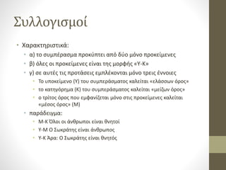 Συλλογισμοί
• Χαρακτηριστικά:
• α) το συμπέρασμα προκύπτει από δύο μόνο προκείμενες
• β) όλες οι προκείμενες είναι της μορφής «Υ-Κ»
• γ) σε αυτές τις προτάσεις εμπλέκονται μόνο τρεις έννοιες
• Το υποκείμενο (Υ) του συμπεράσματος καλείται «ελάσσων όρος»
• το κατηγόρημα (Κ) του συμπεράσματος καλείται «μείζων όρος»
• ο τρίτος όρος που εμφανίζεται μόνο στις προκείμενες καλείται
«μέσος όρος» (Μ)
• παράδειγμα:
• Μ-Κ Όλοι οι άνθρωποι είναι θνητοί
• Υ-Μ Ο Σωκράτης είναι άνθρωπος
• Υ-Κ Άρα: Ο Σωκράτης είναι θνητός
 