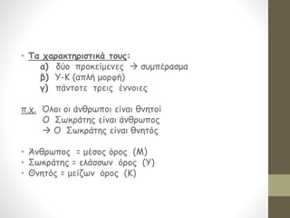 • Τα χαρακτηριστικά τους:
α) δύο προκείμενες  συμπέρασμα
β) Υ-Κ (απλή μορφή)
γ) πάντοτε τρεις έννοιες
π.χ. Όλοι οι άνθρωποι είναι θνητοί
Ο Σωκράτης είναι άνθρωπος
 Ο Σωκράτης είναι θνητός
• Άνθρωπος = μέσος όρος (Μ)
• Σωκράτης = ελάσσων όρος (Υ)
• Θνητός = μείζων όρος (Κ)
 