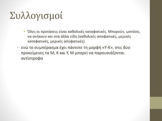 Συλλογισμοί
 Όλες οι προτάσεις είναι καθολικές καταφατικές. Μπορούν, ωστόσο,
να ανήκουν και στα άλλα είδη (καθολικές αποφατικές, μερικές
καταφατικές, μερικές αποφατικές)
• ενώ το συμπέρασμα έχει πάντοτε τη μορφή «Υ-Κ», στις δύο
προκείμενες τα Μ, Κ και Υ, Μ μπορεί να παρουσιάζονται
αντίστροφα
 