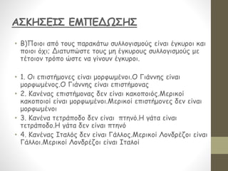 • Β)Ποιοι από τους παρακάτω συλλογισμούς είναι έγκυροι και
ποιοι όχι; Διατυπώστε τους μη έγκυρους συλλογισμούς με
τέτοιον τρόπο ώστε να γίνουν έγκυροι.
• 1. Οι επιστήμονες είναι μορφωμένοι.Ο Γιάννης είναι
μορφωμένος.Ο Γιάννης είναι επιστήμονας
• 2. Κανένας επιστήμονας δεν είναι κακοποιός.Μερικοί
κακοποιοί είναι μορφωμένοι.Μερικοί επιστήμονες δεν είναι
μορφωμένοι
• 3. Κανένα τετράποδο δεν είναι πτηνό.Η γάτα είναι
τετράποδο.Η γάτα δεν είναι πτηνό
• 4. Κανένας Ιταλός δεν είναι Γάλλος.Μερικοί Λονδρέζοι είναι
Γάλλοι.Μερικοί Λονδρέζοι είναι Ιταλοί
ΑΣΚΗΣΕΙΣ ΕΜΠΕΔΩΣΗΣ
 