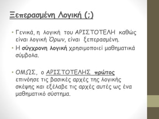 Ξεπερασμένη Λογική (;)
• Γενικά, η λογική του ΑΡΙΣΤΟΤΕΛΗ καθώς
είναι λογική Όρων, είναι ξεπερασμένη.
• Η σύγχρονη λογική χρησιμοποιεί μαθηματικά
σύμβολα.
• ΟΜΩΣ, ο ΑΡΙΣΤΟΤΕΛΗΣ πρώτος
επινόησε τις βασικές αρχές της λογικής
σκέψης και εξέλαβε τις αρχές αυτές ως ένα
μαθηματικό σύστημα.
 
