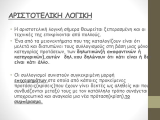 • Η αριστοτελική λογική σήμερα θεωρείται ξεπερασμένη και οι
τεχνικές της επικρίνονται από πολλούς.
• Ένα από τα μειονεκτήματα που της καταλογίζουν είναι ότι
μελετά και διατυπώνει τους συλλογισμούς στη βάση μιας μόνον
κατηγορίας προτάσεων, των δηλωτικών(ή αποφαντικών ή
κατηγορικών),αυτών δηλ.που δηλώνουν ότι κάτι είναι ή δεν
είναι κάτι άλλο.
• Οι συλλογισμοί συνιστούν συγκεκριμένη μορφή
επιχειρημάτων,στα οποία από κάποιες προκείμενες
προτάσεις(κρίσεις)που έχουν γίνει δεκτές ως αληθείς και που
συνδυάζονται μεταξύ τους με τον κατάλληλο τρόπο συνάγεται
υποχρεωτικά και αναγκαία μια νέα πρόταση(κρίση),το
συμπέρασμα.
ΑΡΙΣΤΟΤΕΛΙΚΗ ΛΟΓΙΚΗ
 
