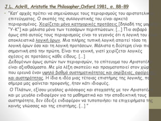 J.L. Ackrill, Aristotle the Philosopher,Oxford 1981, σ. 88-89
• “Κατ’ αρχάς πρέπει να σημειώσουμε τους περιορισμούς του αριστοτελικού
επιτεύγματος. Ο σκοπός της συλλογιστικής του είναι αρκετά
περιορισμένος. Χειρίζεται μόνο κατηγορικές προτάσεις [δηλαδή της μορφής
“Υ-Κ”] και μάλιστα μόνο των τεσσάρων περιπτώσεων. […] Πιο σοβαρό
όμως από αυτούς τους περιορισμούς είναι το γεγονός ότι η λογική του είναι
αποκλειστικά λογική όρων. Μια πλήρης τυπική λογική απαιτεί τόσο τη
λογική όρων όσο και τη λογική προτάσεων. Μάλιστα η δεύτερη είναι πιο
σημαντική από την πρώτη. Είναι πιο γενική, γιατί χειρίζεται λογικές
σχέσεις σε προτάσεις κάθε είδους. […]
Δεδομένων όμως αυτών των περιορισμών, το επίτευγμα του Αριστοτέλη
είναι αξιοθαύμαστο. Με μία λέξη σκοπεύει και πραγματοποιεί στον χώρο
που ερευνά έναν υψηλό βαθμό συστηματικότητας και ακρίβειας, αφαίρεσης
και αυστηρότητας. Η ίδια η ιδέα μιας τέτοιας επιστήμης της λογικής, που
σήμερα μας φαίνεται προφανής, ήταν κάτι ιδιοφυές.
Ο Πλάτων, εξίσου μεγάλος φιλόσοφος και στοχαστής με τον Αριστοτέλη
και με μεγάλο ενδιαφέρον για τα μαθηματικά και την αποδεικτική τους
αυστηρότητα, δεν έδειξε ενδιαφέρον να τυποποιήσει τα επιχειρήματα της
κοινής γλώσσας και της επιστήμης. […] ”
 