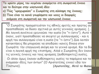 Το πρώτο μέρος του κειμένου αναφέρεται στη σωκρατική έννοια
και το δεύτερο στην πλατωνική ιδέα:
α) Πώς “προχωρούσε” ο Σωκράτης στη σύλληψη της έννοιας;
β) Ποια είναι τα κοινά γνωρίσματα και ποιες οι διαφορές
ανάμεσα στη σωκρατική και την πλατωνική έννοια;
“O Σωκράτης πραγματευόταν τις ηθικές αρετές και πρώτος αυτός
προσπαθούσε να δώσει σχετικά με αυτές γενικούς ορισμούς. […]
Mε λογική συνέπεια ερευνούσε την ουσία (το “τι έστιν”). Αυτό το
έκανε, γιατί προσπαθούσε να σκεφτεί με συλλογισμούς - και η
αρχή του συλλογισμού είναι η ουσία (το “τι έστιν”) Δύο λοιπόν
κατακτήσεις θα μπορούσε να αποδώσει κανείς δίκαια στον
Σωκράτη: την επαγωγική σκέψη και το γενικό ορισμό. Και τα δύο
είναι η λογική αρχή της επιστήμης. Αλλά ο Σωκράτης δεν έκανε
τις γενικές έννοιες και τους ορισμούς (αυθύπαρκτες) ουσίες.
Οι άλλοι όμως έκαναν αυθύπαρκτες ουσίες τα παρόμοια και τα
ονόμασαν ιδέες των όντων” (Ο Αριστοτέλης εννοεί εδώ τον
Πλάτωνα). (Αριστοτέλης, Μετά τα Φυσικά)
 