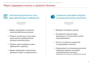 Справка по выполнению Плана обеспечения устойчивого развития экономики и социальной стабильности города Москвы
4
Меры поддержки малого и среднего бизнеса
Смягчение вступления в силу
ряда обязательных требований
•	 Введен мораторий на закрытие
сельскохозяйственных рынков
•	 Перенос вступления в силу новых
экологических требований для
грузового автотранспорта
•	 Перенос срока внедрения новых
требований к вывескам
•	 Введен мораторий на увеличение
арендных ставок по недвижимости
•	 Введение налоговых каникул
•	 Расширение перечня видов
деятельности по патентной системе
налогообложения
•	 Льготы по налогу на имущество
от кадастровой стоимости
•	 Предложения по устранению различий
в правилах ведения налоговой
и бухгалтерской отчетности
(направлены, но не приняты на федеральном уровне)
Снижение налоговой нагрузки
на реальный сектор экономики
 