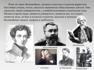 И вот из таких беспокойных, шумных и веселых студентов вырастали
блестящие ученые, поэты, писатели знаменитые общественные деятели. Они
гордились своим университетом, с улыбкой вспоминая студенческие годы.
Меняется время люди, меняется университет, меняется все, но студент
меняется мало, он был и остается студентом, веселым и шумным
беспокойным гордым, мудрым и свободным.
А.С.Пушкин
М.В.Ломоносов
Н.В.Склифосовский
А.И.Герцен
Д.И.МенделеевВ.И.Вернадский
 