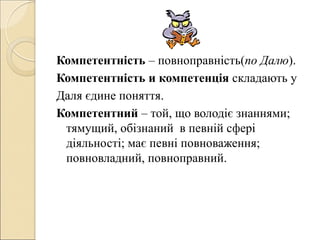Компетентність – повноправність(по Далю).
Компетентність и компетенція складають у
Даля єдине поняття.
Компетентний – той, що володіє знаннями;
тямущий, обізнаний в певній сфері
діяльності; має певні повноваження;
повновладний, повноправний.
 