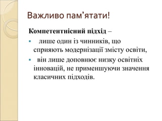 Важливо пам’ятати!
Компетентнісний підхід –
 лише один із чинників, що
сприяють модернізації змісту освіти,
 він лише доповнює низку освітніх
інновацій, не применшуючи значення
класичних підходів.
 