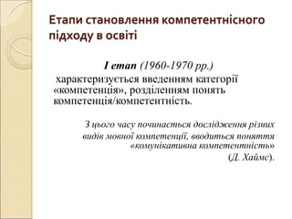 Етапи становлення компетентнісного
підходу в освіті
І етап (1960-1970 рр.)
характеризується введенням категорії
«компетенція», розділенням понять
компетенція/компетентність.
З цього часу починається дослідження різних
видів мовної компетенції, вводиться поняття
«комунікативна компетентність»
(Д. Хаймс).
 