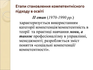 Етапи становлення компетентнісного
підходу в освіті
ІІ етап (1970-1990 рр.)
характеризується використанням
категорії компетенція/компетентність в
теорії та практиці навчання мови, а
також професіоналізму в управлінні,
менеджменті; разробляється зміст
поняття «соціальні компетенції/
компетентності».
 