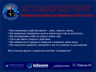 • Как планировать рабочее время — день, неделю, месяц.
• Как правильно определить цели в новом году и как их достигнуть
• Как мотивировать себя на успех в новом году
• Где и как найти стимулы к действию
• Как избавиться от вредных привычек и изменить свою жизнь
• Как научиться управлять эмоциями и как это поможет в дальнейшем
Все и многое другое с секретным ключем “эгомаркетинг”
 