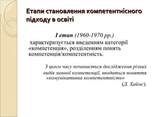Етапи становлення компетентнісногоЕтапи становлення компетентнісного
підходу в освітіпідходу в освіті
І етап (1960-1970 рр.)
характеризується введенням категорії
«компетенція», розділенням понять
компетенція/компетентність.
З цього часу починається дослідження різних
видів мовної компетенції, вводиться поняття
«комунікативна компетентність»
(Д. Хаймс).
 
