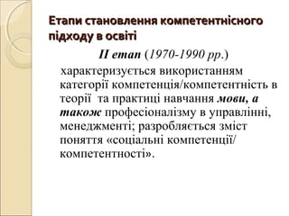 Етапи становлення компетентнісногоЕтапи становлення компетентнісного
підходу в освітіпідходу в освіті
ІІ етап (1970-1990 рр.)
характеризується використанням
категорії компетенція/компетентність в
теорії та практиці навчання мови, а
також професіоналізму в управлінні,
менеджменті; разробляється зміст
поняття «соціальні компетенції/
компетентності».
 