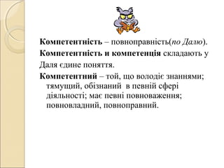Компетентність – повноправність(по Далю).
Компетентність и компетенція складають у
Даля єдине поняття.
Компетентний – той, що володіє знаннями;
тямущий, обізнаний в певній сфері
діяльності; має певні повноваження;
повновладний, повноправний.
 