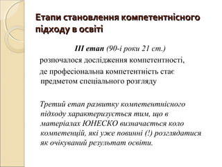Етапи становлення компетентнісногоЕтапи становлення компетентнісного
підходу в освітіпідходу в освіті
ІІІ етап (90-і роки 21 ст.)
розпочалося дослідження компетентності,
де професіональна компетентність стає
предметом спеціального розгляду
Третий етап развитку компетентнісного
підходу характеризується тим, що в
матеріалах ЮНЕСКО визначається коло
компетенцій, які уже повинні (!) розглядатися
як очікуваний результат освіти.
 