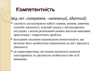 КомпетентністьКомпетентність
(від лат. соmреtеns - належний, здатний)
 здатність застосовувати набуті знання, вміння, навички,
способи діяльності, власний досвід у нестандартних
ситуаціях з метою розв'язання певних життєво важливих
практичних і теоретичних проблем.
 володіння людиною відповідною компетенцією, що
включає його особистісне відношення до неї і предмету
діяльності.
 це характеристики, які можна визначити шляхом
спостережень за діяльністю особистості або за її
вміннями
 