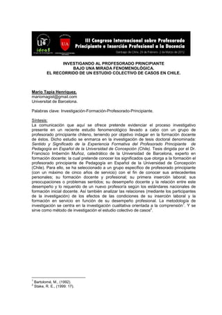 INVESTIGANDO AL PROFESORADO PRINCIPIANTE
BAJO UNA MIRADA FENOMENOLÓGICA.
EL RECORRIDO DE UN ESTUDIO COLECTIVO DE CASOS EN CHILE.
Mario Tapia Henríquez.
mariomagist@gmail.com
Universitat de Barcelona.
Palabras clave: Investigación-Formación-Profesorado-Principiante.
Síntesis:
La comunicación que aquí se ofrece pretende evidenciar el proceso investigativo
presente en un reciente estudio fenomenológico llevado a cabo con un grupo de
profesorado principiante chileno, teniendo por objetivo indagar en la formación docente
de éstos. Dicho estudio se enmarca en la investigación de tesis doctoral denominada:
Sentido y Significado de la Experiencia Formativa del Profesorado Principiante de
Pedagogía en Español de la Universidad de Concepción (Chile). Tesis dirigida por el Dr.
Francisco Imbernón Muñoz, catedrático de la Universidad de Barcelona, experto en
formación docente; la cual pretende conocer los significados que otorga a la formación el
profesorado principiante de Pedagogía en Español de la Universidad de Concepción
(Chile). Para ello, se ha seleccionado a un grupo específico de profesorado principiante
(con un máximo de cinco años de servicio) con el fin de conocer sus antecedentes
personales; su formación docente y profesional; su primera inserción laboral; sus
preocupaciones o problemas sentidos; su desempeño docente y la relación entre este
desempeño y lo requerido de un nuevo profesor/a según los estándares nacionales de
formación inicial docente. Así también analizar las relaciones (mediante los participantes
de la investigación) de los efectos de las condiciones de su inserción laboral y la
formación en servicio en función de su desempeño profesional. La metodología de
investigación se centra en la investigación cualitativa orientada a la comprensión1
. Y se
sirve como método de investigación el estudio colectivo de casos2
.
1
Bartolomé, M., (1992).
2
Stake, R. E., (1999: 17).
 