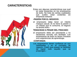 CARACTERISTICAS
Estas son algunas características que suel
en estar presentes en los empresarios
de éxito. Se trata de ciertas cualidades
que suelen estar evidentes en
empresas exitosos
-PASIÓN POR EL NEGOCIO:
el empresario debe tener un interés
masque casual. Si no tiene la pasión o
un interés que lo consuma, el negocio
no tendrá éxito.-
TENACIDAD A PESAR DEL FRACASO:
el empresario debe ser persistente y no
declararse vencido con facilidad. Los
empresarios de éxito no tienen fracasos
sino experiencias de aprendizaje.
-CONFIANZA:
Los empresarios tienen confianza en sus
habilidades y en el concepto de
negocio. Creen que poseen la habilidad
de lograr todo aquello que se
propongan.-
 