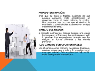 AUTODETERMINACIÓN:
cree que su éxito o fracaso depende de sus
propias acciones. Esta característica se
reconoce como el centro interno de control.
Una persona que no cree que el destino, la
economía u otros factores externos son los que
determinan el éxito.-
MANEJO DEL RIESGO:
a menudo definen los riesgos durante una etapa
temprana en el fracaso y los minimizan en todo
lo posible. Los empresarios también ven los
riesgos en forma diferente a las demás
personas.
-LOS CAMBIOS SON OPORTUNIDADES:
ven el cambio como normal y necesario. Buscan el
cambio, responden a este y lo explotan como
una oportunidad. Esta explotación del cambio
es la base para la innovación.-
 