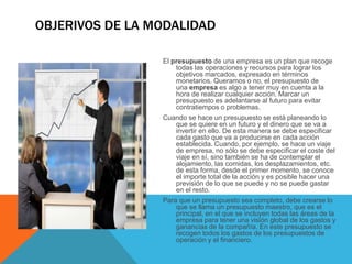 OBJERIVOS DE LA MODALIDAD
El presupuesto de una empresa es un plan que recoge
todas las operaciones y recursos para lograr los
objetivos marcados, expresado en términos
monetarios. Queramos o no, el presupuesto de
una empresa es algo a tener muy en cuenta a la
hora de realizar cualquier acción. Marcar un
presupuesto es adelantarse al futuro para evitar
contratiempos o problemas.
Cuando se hace un presupuesto se está planeando lo
que se quiere en un futuro y el dinero que se va a
invertir en ello. De esta manera se debe especificar
cada gasto que va a producirse en cada acción
establecida. Cuando, por ejemplo, se hace un viaje
de empresa, no sólo se debe especificar el coste del
viaje en sí, sino también se ha de contemplar el
alojamiento, las comidas, los desplazamientos, etc.
de esta forma, desde el primer momento, se conoce
el importe total de la acción y es posible hacer una
previsión de lo que se puede y no se puede gastar
en el resto.
Para que un presupuesto sea completo, debe crearse lo
que se llama un presupuesto maestro, que es el
principal, en el que se incluyen todas las áreas de la
empresa para tener una visión global de los gastos y
ganancias de la compañía. En este presupuesto se
recogen todos los gastos de los presupuestos de
operación y el financiero.
 