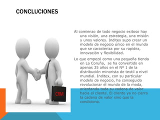CONCLUCIONES
Al comienzo de todo negocio exitoso hay
una visión, una estrategia, una misión
y unos valores. Inditex supo crear un
modelo de negocio único en el mundo
que se caracteriza por su rapidez,
innovación y flexibilidad.
Lo que empezó como una pequeña tienda
en La Coruña, se ha convertido en
apenas 35 años en el Nº 1 de la
distribución minorista de textil a nivel
mundial. Inditex, con su particular
modelo de negocio, ha conseguido
revolucionar el mundo de la moda,
orientando toda su cadena de valor
hacia el cliente. El cliente ya no cierra
la cadena de valor sino que la
condiciona.
 