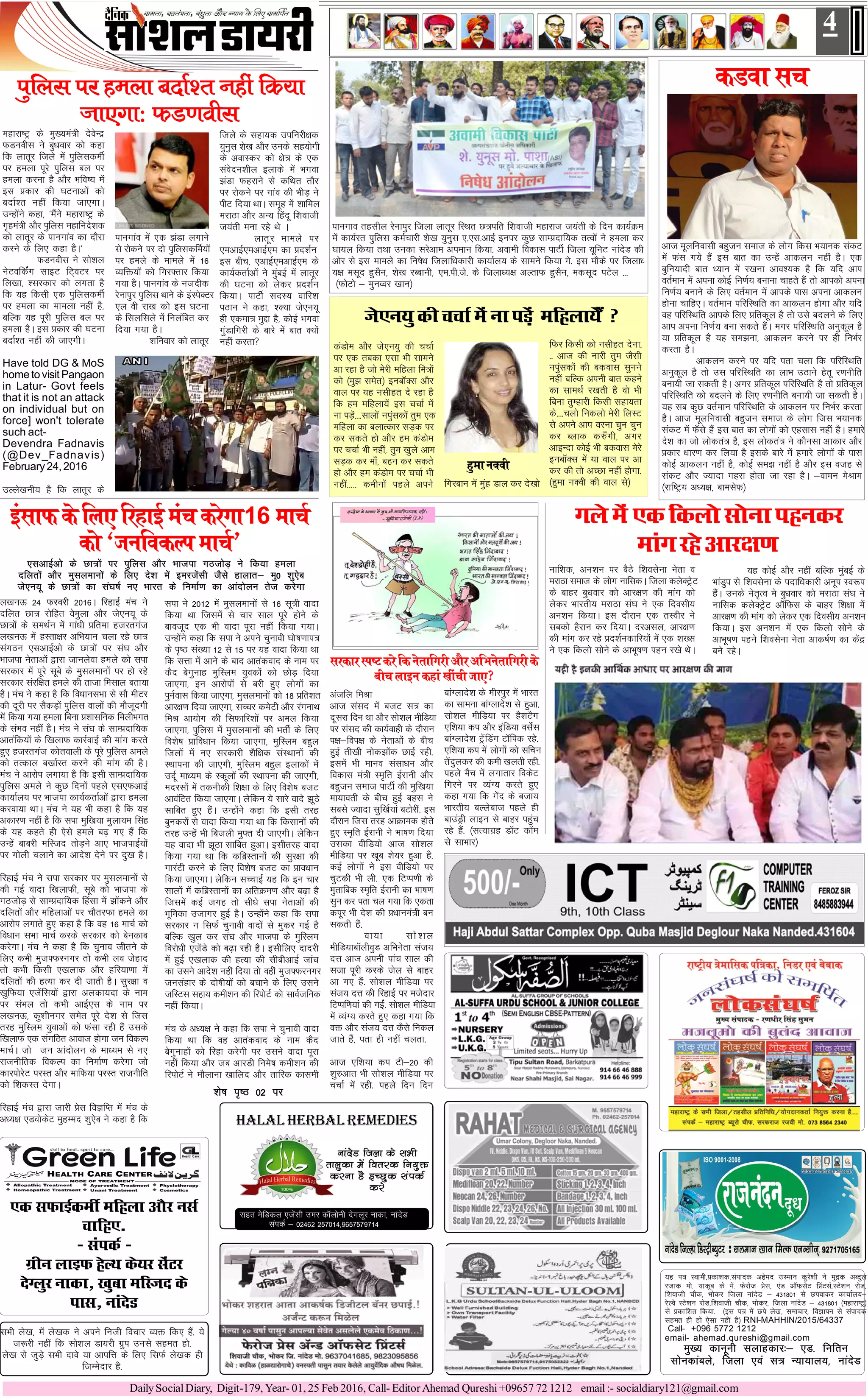 DailySocialDiary, Digit-179, Year- 01, 25 Feb 2016, Call- EditorAhemad Qureshi+09657 72 1212 email:- socialdiary121@gmail.com
;g i= Lokeh]çdk'kd]laiknd vgsen mLeku dqjs'kh us eqæd vCnqy
jtkd eks- ;kdwc ds esa- Qsjkst çsl] ,aM v‚QlsV fçaVlZ]LVs'ku jksM]
f'kokth pkSd] Hkksdj ftyk ukansM & 431801 ls Niokdj dk;kZy;&
jsYos LVs'ku jksM]f'kokth pkSd] Hkksdj] ftyk ukansM & 431801 ¼egkjk"Vª½
ls çdkf'kr fd;k- ¼bl i= esa Nis ys[k] lekpkj] foKkiu ls laiknd
lger gh gks ,slk ugha gS½ RNI-MAHHIN/2015/64337
Call- +096 5772 1212
email- ahemad.qureshi@gmail.com
eq[; dkuwuh lykgdkj%& ,M- fufru
lksudkacys] ftyk ,oa l= U;k;ky;] ukansM
Halal Herbal remedies
ukansM ftyk ds lHkh
rkyqdk esa forjd fu;qä
djuk gS bPNqd laidZ
djs
jkgr esfMdy ,tsalh mej d‚yksuh nsxywj ukdk] ukansM
laidZ & 02462 257014]9657579714
4
lHkh ys[k] esa ys[kd us vius futh fopkj O;ä fd, gSa- ;s
t:jh ugha fd lks'ky Mk;jhs xzqi muls lger gks-
ys[k ls tqM+s lHkh nkos ;k vkifÙk ds fy, flQZ ys[kd gh
ftEesnkj gS-
,d lQkbZdehZ efgyk vkSj ulZ
pkfg,-
& laidZ &
xzhu ykbQ gsYFk ds;j lsaVj
nsXyqj ukdk] [kqck efLtn ds
ikl] ukansM
dMok lp
vkt ewyfuoklh cgqtu lekt ds yksx fdl Hk;kud ladV
esa Qal x;s gSa bl ckr dk mUgsa vkdyu ugha gSA ,d
cqfu;knh ckr /;ku esa j[kuk vko';d gS fd ;fn vki
orZeku esa viuk dksbZ fu.kZ; cukuk pkgrs gSa rks vkidks viuk
fu.kZ; cukus ds fy, orZeku esa vkids ikl viuk vkdyu
gksuk pkfg,A orZeku ifjfLFkfr dk vkdyu gksxk vkSj ;fn
og ifjfLFkfr vkids fy, çfrdwy gS rks mls cnyus ds fy,
vki viuk fu.kZ; cuk ldrs gSaA exj ifjfLFkfr vuqdwy gS
;k çfrdwy gS ;g le>uk] vkdyu djus ij gh fuHkZj
djrk gSA
vkdyu djus ij ;fn irk pyk fd ifjfLFkfr
vuqdwy gS rks ml ifjfLFkfr dk ykHk mBkus gsrw j.kuhfr
cuk;h tk ldrh gSA vxj çfrdwy ifjfLFkfr gS rks çfrdwy
ifjfLFkfr dks cnyus ds fy, j.kuhfr cuk;h tk ldrh gSA
;g lc dqN orZeku ifjfLFkfr ds vkdyu ij fuHkZj djrk
gSA vkt ewyfuoklh cgqtu lekt ds yksx ftl Hk;kud
ladV esa Q¡ls gSa bl ckr dk yksxksa dks ,glkl ugha gSA gekjs
ns'k dk tks yksdra= gS] bl yksdra= us dkSulk vkdkj vkSj
çdkj /kkj.k dj fy;k gS blds ckjs esa gekjs yksxksa ds ikl
dksbZ vkdyu ugha gS] dksbZ le> ugha gS vkSj bl otg ls
ladV vkSj T;knk xgjk gksrk tk jgk gSA &okeu esJke
¼jkf"Vª; v/;{k] ckelsQ½
egkjk"Vª ds eq[;ea=h nsosUæ
QMuohl us cq/kokj dks dgk
fd ykrwj ftys esa iqfyldehZ
ij geyk iwjs iqfyl cy ij
geyk djuk gS vkSj Hkfo"; esa
bl çdkj dh ?kVukvksa dks
cnkZ'r ugha fd;k tk,xkA
mUgksaus dgk] ^eSaus egkjk"Vª ds
x`gea=h vkSj iqfyl egkfuns'kd
dks ykrwj ds ikuxkao dk nkSjk
djus ds fy, dgk gSA*
QMuohl us lks'ky
usVofdaZx lkbV fV~oVj ij
fy[kk] 'ljdkj dks yxrk gS
fd ;g fdlh ,d iqfyldehZ
ij geyk dk ekeyk ugha gS]
cfYd ;g iwjh iqfyl cy ij
geyk gSA bl çdkj dh ?kVuk
cnkZ'r ugha dh tk,xhA
Have told DG & MoS
home to visit Pangaon
in Latur- Govt feels
that it is not an attack
on individual but on
force] won't tolerate
such act-
Devendra Fadnavis
(@Dev_Fadnavis)
February24,2016
mYys[kuh; gS fd ykrwj ds
iqfyl ij geyk cnkZ'r ugha fd;k
tk,xk% QM.kohl
ikuxkao esa ,d >aMk yxkus
ls jksdus ij nks iqfyldfeZ;ksa
ij geys ds ekeys esa 16
O;fä;ksa dks fxj¶rkj fd;k
x;k gSA ikuxkao ds utnhd
jsukiqj iqfyl Fkkus ds baLisDVj
,y oh jk[k dks bl ?kVuk
ds flyflys esa fuyafcr dj
fn;k x;k gSA
'kfuokj dks ykrwj
ftys ds lgk;d mifujh{kd
;quql 'ks[k vkSj muds lg;ksxh
ds vokLdj dks {ks= ds ,d
laosnu'khy bykds esa Hkxok
>aMk Qgjkus ls dfFkr rkSj
ij jksdus ij xkao dh HkhM+ us
ihV fn;k FkkA lewg esa 'kkfey
ejkBk vkSj vU; fganw f'kokth
t;arh euk jgs Fks A
ykrwj ekeys ij
,evkbZ,evkbZ,e dk çn'kZu
bl chp] ,vkbZ,evkbZ,e ds
dk;ZdrkZvksa us eqacbZ esa ykrwj
dh ?kVuk dks ysdj çn'kZu
fd;kA ikVhZ lnL; okfj'k
iBku us dgk] 'D;k ts,u;w
gh ,dek= eqík gS] dksbZ Hkxok
xqaMkfxjh ds ckjs esa ckr D;ksa
ugha djrk
y[kuÅ 24 Qjojh 2016A fjgkbZ eap us
nfyr Nk= jksfgr oseqyk vkSj ts,u;w ds
Nk=ksa ds leFkZu esa xka/kh çfrek gtjrxat
y[kuÅ esa gLrk{kj vfHk;ku pyk jgs Nk=
laxBu ,lvkbZvks ds Nk=ksa ij la?k vkSj
Hkktik usrkvksa }kjk tkuysok geys dks lik
ljdkj esa iwjs lwcs ds eqlyekuksa ij gks jgs
ljdkj lajf{kr geys dh rktk felky crk;k
gSA eap us dgk gS fd fo/kkulHkk ls lkS ehVj
dh nwjh ij lSdM+ksa iqfyl okyksa dh ekStwnxh
esa fd;k x;k geyk fcuk ç'kklfud feyhHkxr
ds laHko ugha gSA eap us la?k ds lkEçnkf;d
vkrafd;ksa ds f[kykQ dkjZokbZ dh ekax djrs
gq, gtjrxat dksrokyh ds iwjs iqfyl veys
dks rRdky c[kkZLr djus dh ekax dh gSA
eap us vkjksi yxk;k gS fd blh lkEçnkf;d
iqfyl veys us dqN fnuksa igys ,l,QvkbZ
dk;kZy; ij Hkktik dk;ZdrkZvksa }kjk geyk
djok;k FkkA eap us ;g Hkh dgk gS fd ;g
vdkj.k ugha gS fd lik eqf[k;k eqyk;e flag
ds ;g dgrs gh ,sls geys c<+ x, gSa fd
mUgsa ckcjh efLtn rksM+us vk, HkktikbZ;ksa
ij xksyh pykus dk vkns'k nsus ij nq[k gSA
fjgkbZ eap us lik ljdkj ij eqlyekuksa ls
dh xbZ oknk f[kykQh] lwcs dks Hkktik ds
xBtksM+ ls lkEçnkf;d fgalk esa >ksadus vkSj
nfyrksa vkSj efgykvksa ij pkSrjQk geys dk
vkjksi yxkrs gq, dgk gS fd og 16 ekpZ dks
fo/kku lHkk ekpZ djds ljdkj dks csudkc
djsxkA eap us dgk gS fd pquko thrus ds
fy, dHkh eqt¶Qjuxj rks dHkh yo tsgkn
rks dHkh fdlh ,[kykd vkSj gfj;k.kk esa
nfyrksa dh gR;k dj nh tkrh gSA lqj{kk o
[kqfQ;k ,tsafl;ksa }kjk vydk;nk ds uke
ij laHky rks dHkh vkbZ,l ds uke ij
y[kuÅ] dq'khuxj lesr iwjs ns'k ls ftl
rjg eqfLye ;qokvksa dks Qalk jgh gSa mlds
f[kykQ ,d laxfBr vkokt gksxk tu fodYi
ekpZA tks tu vkanksyu ds ek/;e ls u,
jktuhfrd fodYi dk fuekZ.k djsxk tks
dkjiksjsV ijLr vkSj ekfQ;k ijLr jktuhfr
dks f'kdLr nsxkA
fjgkbZ eap }kjk tkjh çsl foKfIr esa eap ds
v/;{k ,MoksdsV eqgEen 'kq,sc us dgk gS fd
balkQds fy, fjgkbZ eapdjsxk16 ekpZ
dks ^tufodYiekpZ*
,lvkbZvks ds Nk=ksa ij iqfyl vkSj Hkktik xBtksM+ us fd;k geyk
nfyrksa vkSj eqlyekuksa ds fy, ns'k esa bejtsalh tSls gkykr& eq0 'kq,sc
ts,u;w ds Nk=ksa dk la?k"kZ u, Hkkjr ds fuekZ.k dk vkanksyu rst djsxk
lik us 2012 esa eqlyekuksa ls 16 lw=h oknk
fd;k Fkk ftlesa ls pkj lky iwjs gksus ds
ckotwn ,d Hkh oknk iwjk ugha fd;k x;kA
mUgksaus dgk fd lik us vius pqukoh ?kks"k.kki=
ds i`"B la[;k 12 ls 15 ij ;g oknk fd;k Fkk
fd lÙkk esa vkus ds ckn vkradokn ds uke ij
dSn csxqukg eqfLye ;qodksa dks NksM+ fn;k
tk,xk] bu vkjksiksa ls cjh gq, yksxksa dk
iquZokl fd;k tk,xk] eqlyekuksa dks 18 çfr'kr
vkj{k.k fn;k tk,xk] lPpj desVh vkSj jaxukFk
feJ vk;ksx dh flQkfj'kksa ij vey fd;k
tk,xk] iqfyl esa eqlyekuksa dh HkrhZ ds fy,
fo'ks"k çkfo/kku fd;k tk,xk] eqfLye cgqy
ftyksa esa u, ljdkjh 'kSf{kd laLFkkuksa dh
LFkkiuk dh tk,xh] eqfLye cgqy bykdksa esa
mnwZ ek/;e ds Ldwyksa dh LFkkiuk dh tk,xh]
enjlksa esa rduhdh f'k{kk ds fy, fo'ks"k ctV
vkoafVr fd;k tk,xkA ysfdu ;s lkjs okns >wBs
lkfcr gq, gSaA mUgksaus dgk fd blh rjg
cqudjksa ls oknk fd;k x;k Fkk fd fdlkuksa dh
rjg mUgsa Hkh fctyh eq¶r nh tk,xhA ysfdu
;g oknk Hkh >wBk lkfcr gqvkA blhrjg oknk
fd;k x;k Fkk fd dfczLrkuksa dh lqj{kk dh
xkjaVh djus ds fy, fo'ks"k ctV dk çko/kku
fd;k tk,xkA ysfdu lPpkbZ ;g fd bu pkj
lkyksa esa dfczLrkuksa dk vfrØe.k vkSj c<+k gS
ftlesa dbZ txg rks lh/ks lik usrkvksa dh
Hkwfedk mtkxj gqbZ gSA mUgksaus dgk fd lik
ljdkj u flQZ pqukoh oknksa ls eqdj xbZ gS
cfYd [kqy dj la?k vkSj Hkktik ds eqfLye
fojks/kh ,tsaMs dks c<+k jgh gSA blhfy, nknjh
esa gqbZ ,[kykd dh gR;k dh lhchvkbZ tkap
dk mlus vkns'k ugha fn;k rks ogha eqt¶Qjuxj
tulagkj ds nks"kh;ksa dks cpkus ds fy, mlus
tfLVl lgk; deh'ku dh fjiksVZ dks lkoZtfud
ugha fd;kA
eap ds v/;{k us dgk fd lik us pqukoh oknk
fd;k Fkk fd og vkradokn ds uke dSn
csxqukgksa dks fjgk djsxh ij mlus oknk iwjk
ugha fd;k vkSj tc vkjMh fues"k deh'ku dh
fjiksVZ us ekSykuk [kkfyn vkSj rkfjd dkleh
'ks"k i`"B 02 ij
ikuxko rglhy jsukiqj ftyk ykrwj fLFkr N=ifr f'kokth egkjkt t;arh ds fnu dk;ZØe
esa dk;Zjr iqfyl deZpkjh 'ks[k ;quql ,-,l-vkbZ buij dqN lkEçnkf;d rRoksa us geyk dj
?kk;y fd;k rFkk mudk ljsvke vieku fd;k- vokeh fodkl ikVhZ ftyk ;wfuV ukansM dh
vksj ls bl ekeys dk fu"ks/k ftykf/kdkjh dk;kZy; ds lkeus fd;k xs- bl ekSds ij ftyk/
;{k elwn gqlSu] 'ks[k jCckuh] ,e-ih-ts- ds ftyk/;{k vYrkQ gqlSu] edlwn iVsy ---
¼QksVks & equOoj [kku½
ukf'kd] vu'ku ij cSBs f'kolsuk usrk o
ejkBk lekt ds yksx ukfldA ftyk dysDVªsV
ds ckgj cq/kokj dks vkj{k.k dh ekax dks
ysdj Hkkjrh; ejkBk la?k us ,d fnolh;
vu'ku fd;kA bl nkSjku ,d rLohj us
lcdks gSjku dj fn;kA njvly] vkj{k.k
dh ekax dj jgs çn'kZudkfj;ksa esa ,d 'k[l
us ,d fdyks lksus ds vkHkw"k.k igu j[ks FksA
xysesa,dfdykslksukigudj
ekaxjgsvkj{k.k
;g dksbZ vkSj ugha cfYd eqacbZ ds
HkkaMqi ls f'kolsuk ds inkf/kdkjh vuwi Lo:i
gSaA muds usr`Ro es cq/kokj dks ejkBk la?k us
ukfld dysDVªsV v‚fQl ds ckgj f'k{kk esa
vkj{k.k dh ekax dks ysdj ,d fnolh; vu'ku
fd;kA bl vu'ku esa ,d fdyks lksus ds
vkHkw"k.k igus f'kolsuk usrk vkd"kZ.k dk dsaæ
cus jgsA
vatfy feJk
vkt laln esa ctV l= dk
nwljk fnu Fkk vkSj lks'ky ehfM;k
ij laln dh dk;Zokgh ds nkSjku
i{k&foi{k ds usrkvksa ds chp
gqbZ rh[kh uksd>ksad NkbZ jgh-
blesa Hkh ekuo lalk/ku vkSj
fodkl ea=h Le`fr bZjkuh vkSj
cgqtu lekt ikVhZ dh eqf[k;k
ek;korh ds chp gqbZ cgl us
lcls T;knk lqf[kZ;ka cVksjha- bl
nkSjku ftl rjg vkØked gksrs
gq, Le`fr bZjkuh us Hkk"k.k fn;k
mldk ohfM;ks vkt lks'ky
ehfM;k ij [kwc 'ks;j gqvk gS-
dbZ yksxksa us bl ohfM;ks ij
pqVdh Hkh yh- ,d fVIi.kh ds
eqrkfcd Le`fr bZjkuh dk Hkk"k.k
lqu dj irk py x;k fd ,drk
diwj Hkh ns'k dh ç/kkuea=h cu
ldrh gSa-
ok;k lks'ky
ehfM;kc‚yhoqM vfHkusrk lat;
nÙk vkt viuh ikap lky dh
ltk iwjh djds tsy ls ckgj
vk x, gSa- lks'ky ehfM;k ij
lat; nÙk dh fjgkbZ ij etsnkj
fVIif.k;ka dh xbZa- lks'ky ehfM;k
esa O;aX; djrs gq, dgk x;k fd
oä vkSj lat; nÙk dSls fudy
tkrs gSa] irk gh ugha pyrk-
vkt ,f'k;k di Vh&20 dh
'kq#vkr Hkh lks'ky ehfM;k ij
ppkZ esa jgh- igys fnu fnu
ljdkjLi"VdjsfdusrkfxjhvkSjvfHkusrkfxjhds
chpykbudgka [khaphtk,
ckaXykns'k ds ehjiqj esa Hkkjr
dk lkeuk ckaXykns'k ls gqvk-
lks'ky ehfM;k ij gS'kVSx
,f'k;k di vkSj bafM;k olsZl
ckaXykns'k VªsafMax V‚fid jgs-
,f'k;k di esa yksxksa dks lfpu
rsanqydj dh deh [kyrh jgh-
igys eSp esa yxkrkj fodsV
fxjus ij O;aX; djrs gq,
dgk x;k fd xsan ds ctk;
Hkkjrh; cYysckt igys gh
ckmaMªh ykbu ls ckgj igqap
jgs gSa- ¼lR;kxzg M‚V d‚e
ls lkHkkj½
daMkse vkSj ts,u;q dh ppkZ
ij ,d rcdk ,lk Hkh lkeus
vk jgk gS tks esjh efgyk fe=ksa
dks ¼eq> lesr½ buc‚Dl vkSj
oky ij ;g ulhgr ns jgk gS
fd ge efgyk;sa bl ppkZ esa
uk iM+sa----lkyksa uiqaldksa rqe ,d
efgyk dk cykRdkj lM+d ij
dj ldrs gks vkSj ge daMkse
ij ppkZ Hkh ugha] rqe [kqys vke
lM+d dj ek¡] cgu dj ldrs
gks vkSj ge daMkse ij ppkZ Hkh
ugha----- dehuksa igys vius
ts,u;qdhppkZ esaukiM+sa efgyk;sasa
fxjcku esa eqag Mky dj ns[kks
fQj fdlh dks ulhgr nsuk-
-- vkt dh ukjh rqe tSlh
uiqaldksa dh cdokl lquus
ugha cfYd viuh ckr dgus
dk lkeFkZ j[krh gS oks Hkh
fcuk rqEgkjh fdlh lgk;rk
ds----pyks fudyks esjh fyLV
ls vius vki ojuk pqu pqu
dj Cykd d#¡xh] vxj
vkbUnk dksbZ Hkh cdokl esjs
buc‚Dl esa ;k oky ij vk
dj dh rks vPNk ugha gksxk-
¼gqek uDoh dh oky ls½
gqekuDoh
 