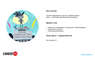 Цель резюме
Сжатая информация о вас как о профессионале.
Цель — получение приглашения на интервью.
Думайте о ЦА
• Рекрутеры / менеджеры по персоналу / HR-менеджеры
• Начальники отделов
• Собственники бизнеса
Наша задача — трудоустройство
Но не всегда 
www.career.ru
 