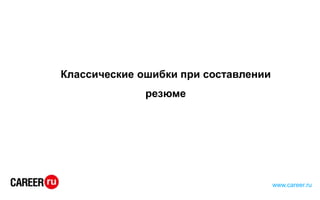 Классические ошибки при составлении
резюме
www.career.ru
 