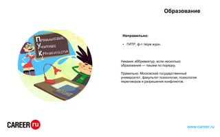 Образование
Неправильно:
• ГИТР, ф-т тврв журн.
Никаких аббревиатур, если несколько
образований — пишем по порядку.
Правильно: Московский государственный
университет, факультет психологии, психология
переговоров и разрешения конфликтов.
www.career.ru
 