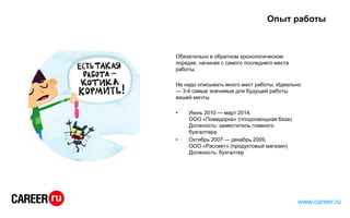 Опыт работы
Обязательно в обратном хронологическом
порядке, начиная с самого последнего места
работы.
Не надо описывать много мест работы. Идеально
— 3-4 самые значимые для будущей работы
вашей мечты.
• Июнь 2010 — март 2014,
ООО «Помидорка» (плодоовощная база)
Должность: заместитель главного
бухгалтера
• Октябрь 2007 — декабрь 2009,
ООО «Рассвет» (продуктовый магазин)
Должность: бухгалтер
www.career.ru
 