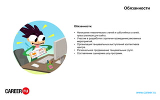 Обязанности
Обязанности:
• Написание тематических статей и событийных статей,
пресс-релизов для сайта.
• Участие в разработке стратегии проведения рекламных
мероприятий.
• Организация танцевальных выступлений коллективов
центра.
• Региональное продвижение танцевальных групп.
• Составление сценариев шоу-программ.
www.career.ru
 