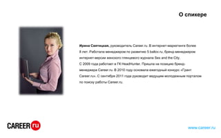 О спикере
Ирина Святицкая, руководитель Career.ru. В интернет-маркетинге более
8 лет. Работала менеджером по развитию 5 ballov.ru, бренд-менеджером
интернет-версии женского глянцевого журнала Sex and the City.
С 2009 года работает в ГК HeadHunter. Пришла на позицию бренд-
менеджера Career.ru. В 2010 году основала ежегодный конкурс «Грант
Career.ru». С сентября 2011 года руководит ведущим молодежным порталом
по поиску работы Career.ru.
www.career.ru
 