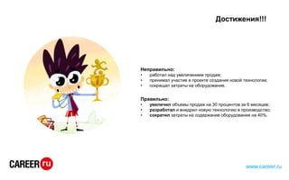 Достижения!!!
Неправильно:
• работал над увеличением продаж;
• принимал участие в проекте создания новой технологии;
• сокращал затраты на оборудование.
Правильно:
• увеличил объемы продаж на 30 процентов за 6 месяцев;
• разработал и внедрил новую технологию в производство;
• сократил затраты на содержание оборудования на 40%.
www.career.ru
 