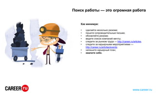 Как минимум:
• сделайте несколько резюме;
• пишите сопроводительные письма;
• обновляйте резюме;
• ведите список компаний мечты;
• следите за рынком труда — http://career.ru/articles.
• следите за карьерными мероприятиями —
http://career.ru/articles/events;
• напишите карьерный план;
• хвалите себя.
Поиск работы — это огромная работа
www.career.ru
 