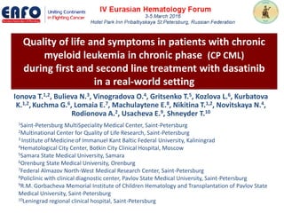 Quality of life and symptoms in patients with chronic
myeloid leukemia in chronic phase (CP CML)
during first and second line treatment with dasatinib
in a real-world setting
Ionova T.1,2, Bulieva N.3, Vinogradova O.4, Gritsenko T.5, Kozlova L.6, Kurbatova
K.1,2, Kuchma G.6, Lomaia E.7, Machulaytene E.8, Nikitina T.1,2, Novitskaya N.4,
Rodionova A.2, Usacheva E.9, Shneyder T.10
1Saint-Petersburg MultiSpeciality Medical Center, Saint-Petersburg
2Multinational Center for Quality of Life Research, Saint-Petersburg
3 Institute of Medicineof Immanuel Kant Baltic Federal University, Kaliningrad
4Hematological City Center, Botkin City Clinical Hospital, Moscow
5Samara State Medical University, Samara
6Orenburg State Medical University, Orenburg
7Federal Almazov North-West Medical Research Center, Saint-Petersburg
8Policlinic with clinical diagnostic center, Pavlov State Medical University, Saint-Petersburg
9R.M. Gorbacheva Memorial Institute of Children Hematology and Transplantation of Pavlov State
Medical University, Saint-Petersburg
10Leningrad regional clinical hospital, Saint-Petersburg
 