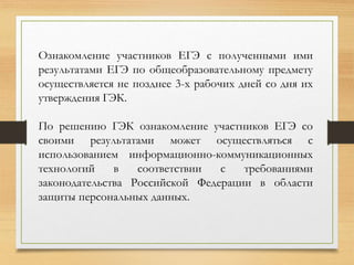 Ознакомление участников ЕГЭ с полученными ими
результатами ЕГЭ по общеобразовательному предмету
осуществляется не позднее 3-х рабочих дней со дня их
утверждения ГЭК.
По решению ГЭК ознакомление участников ЕГЭ со
своими результатами может осуществляться с
использованием информационно-коммуникационных
технологий в соответствии с требованиями
законодательства Российской Федерации в области
защиты персональных данных.
 