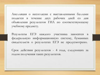Апелляция о несогласии с выставленными баллами
подается в течение двух рабочих дней со дня
объявления результатов ГИА по соответствующему
учебному предмету.
Результаты ЕГЭ каждого участника заносятся в
федеральную информационную систему, бумажных
свидетельств о результатах ЕГЭ не предусмотрено.
Срок действия результатов - 4 года, следующих за
годом получения таких результатов.
 