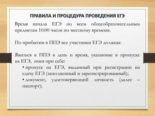 Время начала ЕГЭ по всем общеобразовательным
предметам 10:00 часов по местному времени.
По прибытии в ППЭ все участники ЕГЭ должны:
Явиться в ППЭ в день и время, указанные в пропуске
на ЕГЭ, имея при себе:
• пропуск на ЕГЭ, выданный при регистрации на
сдачу ЕГЭ (заполненный и зарегистрированный);
• документ, удостоверяющий личность (далее –
паспорт);
ПРАВИЛА И ПРОЦЕДУРА ПРОВЕДЕНИЯ ЕГЭ
 