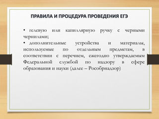 • гелевую или капиллярную ручку с черными
чернилами;
• дополнительные устройства и материалы,
используемые по отдельным предметам, в
соответствии с перечнем, ежегодно утверждаемым
Федеральной службой по надзору в сфере
образования и науки (далее – Рособрнадзор)
ПРАВИЛА И ПРОЦЕДУРА ПРОВЕДЕНИЯ ЕГЭ
 